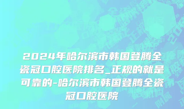 2024年哈尔滨市韩国登腾全瓷冠口腔医院排名_正规的就是可靠的-哈尔滨市韩国登腾全瓷冠口腔医院