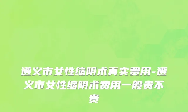 遵义市女性缩阴术真实费用-遵义市女性缩阴术费用一般贵不贵