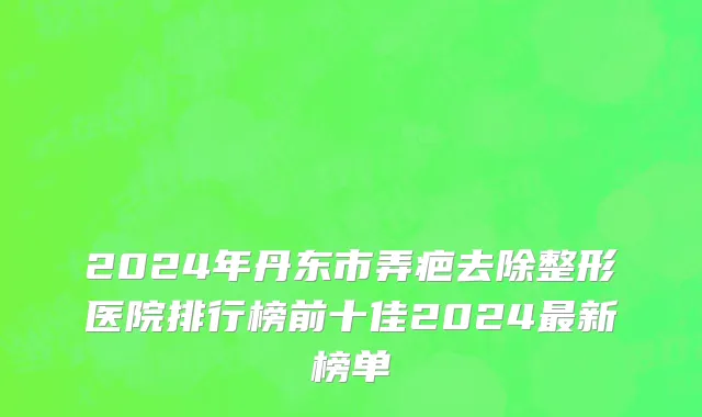 2024年丹东市弄疤去除整形医院排行榜前十佳2024最新榜单