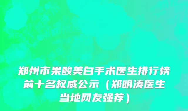 郑州市果酸美白手术医生排行榜前十名权威公示（郑明涛医生当地网友强荐）
