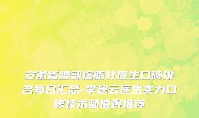 安徽省腰部溶脂针医生口碑排名每日汇总-李建云医生实力口碑技术都值得推荐