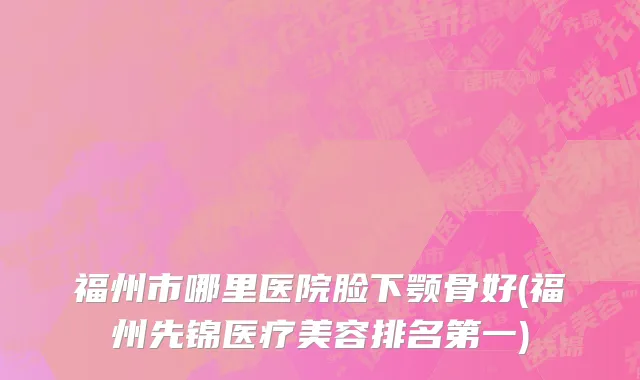 福州市哪里医院脸下颚骨好(福州先锦医疗美容排名第一)