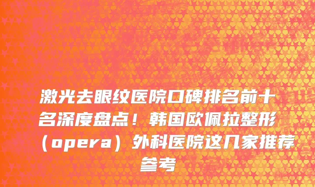 激光去眼纹医院口碑排名前十名深度盘点!韩国欧佩拉整形(opera)外科医院这几家推荐参考