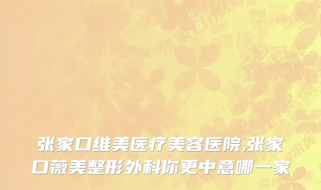 张家口维美医疗美容医院,张家口薇美整形外科你更中意哪一家
