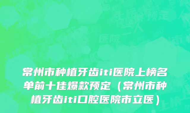 常州市种植牙齿iti医院上榜名单前十佳爆款预定（常州市种植牙齿iti口腔医院市立医）