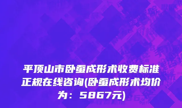 平顶山市卧蚕成形术收费标准正规在线咨询(卧蚕成形术均价为：5867元)