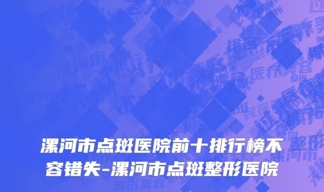 漯河市点斑医院前十排行榜不容错失-漯河市点斑整形医院