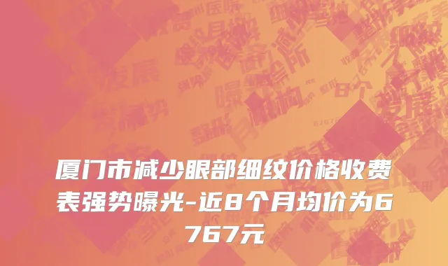 厦门市减少眼部细纹价格收费表强势曝光-近8个月均价为6767元