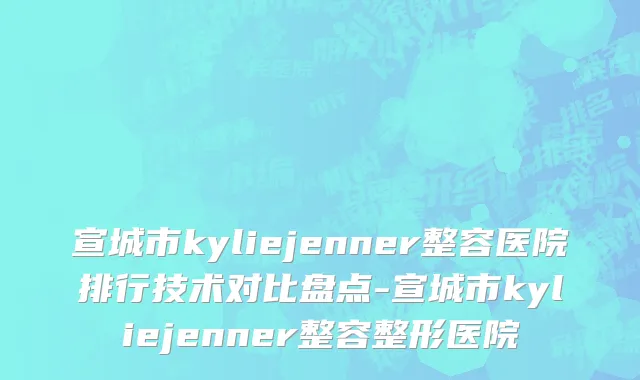 宣城市kyliejenner整容医院排行技术对比盘点-宣城市kyliejenner整容整形医院