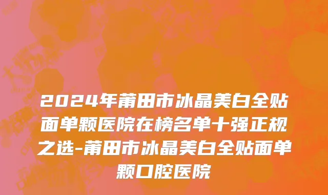 2024年莆田市冰晶美白全贴面单颗医院在榜名单十强正规之选-莆田市冰晶美白全贴面单颗口腔医院
