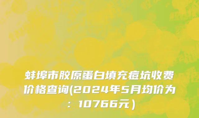 蚌埠市胶原蛋白填充痘坑收费价格查询(2024年5月均价为：10766元）
