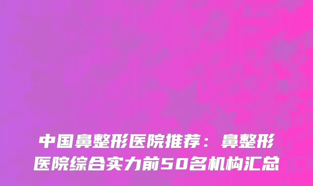 中国鼻整形医院推荐：鼻整形医院综合实力前50名机构汇总