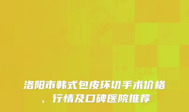 洛阳市韩式包皮环切手术价格、行情及口碑医院推荐
