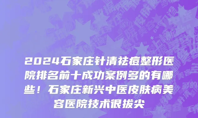 2024石家庄针清祛痘整形医院排名前十成功案例多的有哪些!石家庄新兴中医皮肤病美容医院技术很拔尖