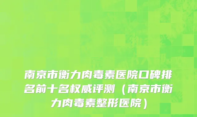 南京市衡力肉毒素医院口碑排名前十名权威评测（南京市衡力肉毒素整形医院）