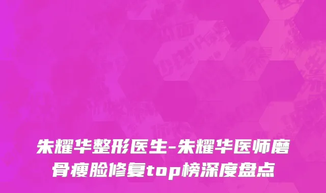 朱耀华整形医生-朱耀华医师磨骨瘦脸修复top榜深度盘点