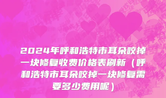2024年呼和浩特市耳朵咬掉一块修复收费价格表刷新（呼和浩特市耳朵咬掉一块修复需要多少费用呢）
