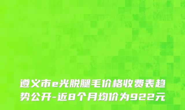遵义市e光脱腿毛价格收费表趋势公开-近8个月均价为922元