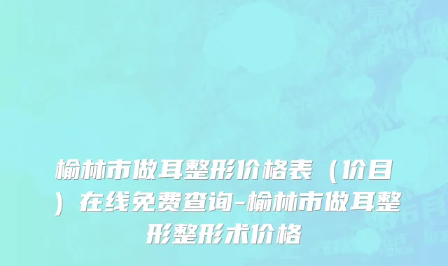 榆林市做耳整形价格表（价目）在线免费查询-榆林市做耳整形整形术价格