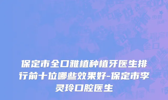 保定市全口雅植种植牙医生排行前十位哪些效果好-保定市李灵玲口腔医生