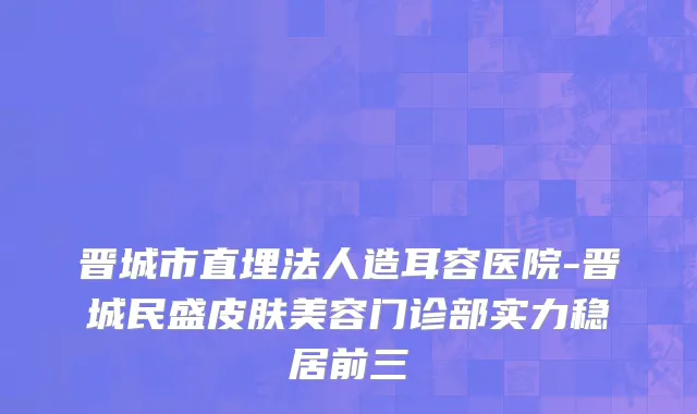 晋城市直埋法人造耳容医院-晋城民盛皮肤美容门诊部实力稳居前三