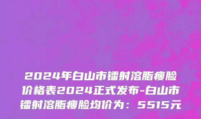 2024年白山市镭射溶脂瘦脸价格表2024正式发布-白山市镭射溶脂瘦脸均价为：5515元