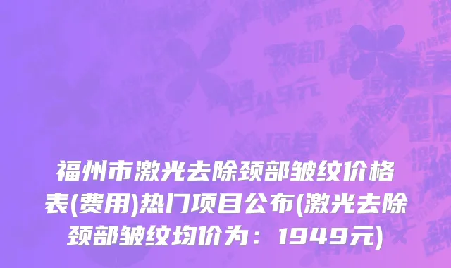 福州市激光去除颈部皱纹价格表(费用)热门项目公布(激光去除颈部皱纹均价为：1949元)