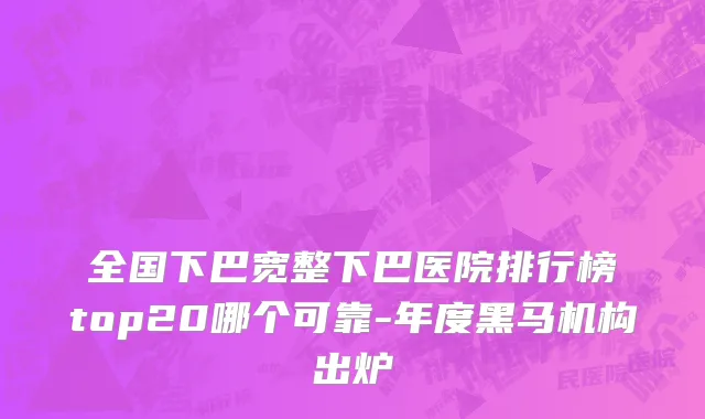 全国下巴宽整下巴医院排行榜top20哪个可靠-年度黑马机构出炉