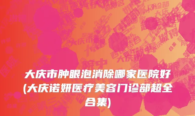 大庆市肿眼泡消除哪家医院好(大庆诺妍医疗美容门诊部超全合集)
