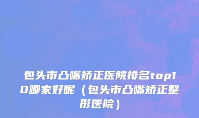 包头市凸嘴矫正医院排名top10哪家好呢（包头市凸嘴矫正整形医院）
