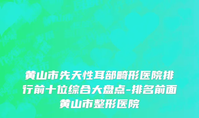 黄山市先天性耳部畸形医院排行前十位综合大盘点-排名前面黄山市整形医院