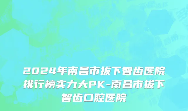 2024年南昌市拔下智齿医院排行榜实力大PK-南昌市拔下智齿口腔医院