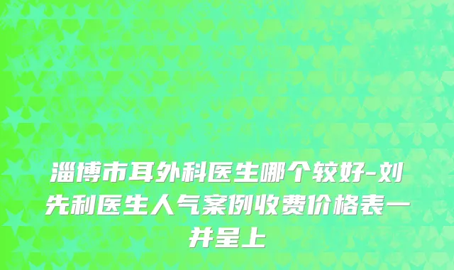 淄博市耳外科医生哪个较好-刘先利医生人气案例收费价格表一并呈上