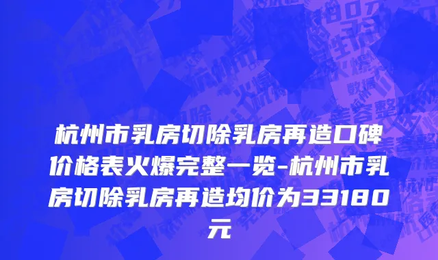杭州市乳房切除乳房再造口碑价格表火爆完整一览-杭州市乳房切除乳房再造均价为33180元
