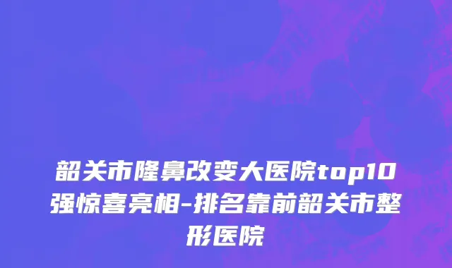 韶关市隆鼻改变大医院top10强惊喜亮相-排名靠前韶关市整形医院
