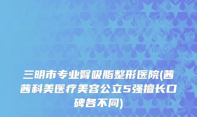 三明市专业臀吸脂整形医院(茜茜科美医疗美容公立5强擅长口碑各不同)