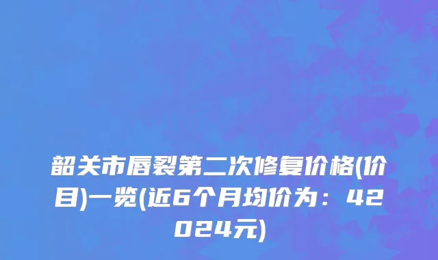 韶关市唇裂第二次修复价格(价目)一览(近6个月均价为：42024元)
