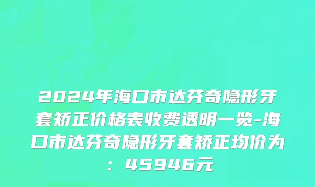 2024年海口市达芬奇隐形牙套矫正价格表收费透明一览-海口市达芬奇隐形牙套矫正均价为：45946元