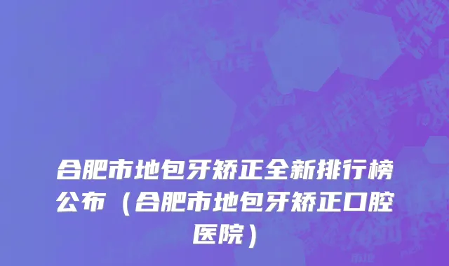 合肥市地包牙矫正全新排行榜公布（合肥市地包牙矫正口腔医院）