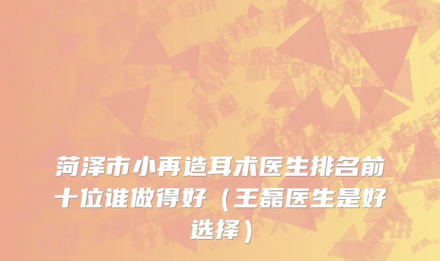 菏泽市小再造耳术医生排名前十位谁做得好（王磊医生是好选择）