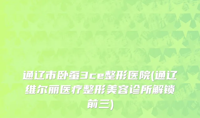 通辽市卧蚕3ce整形医院(通辽维尔丽医疗整形美容诊所解锁前三)