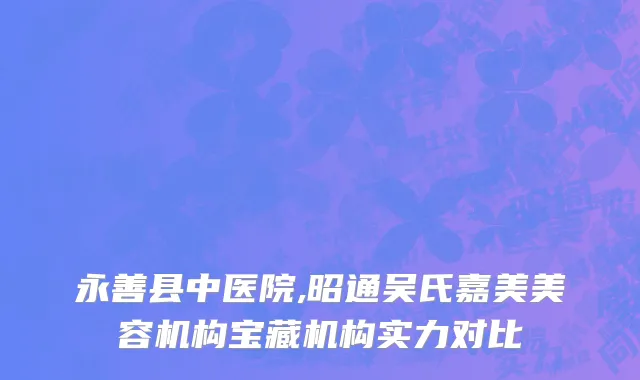 永善县中医院,昭通吴氏嘉美美容机构宝藏机构实力对比