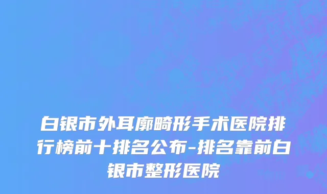 白银市外耳廓畸形手术医院排行榜前十排名公布-排名靠前白银市整形医院
