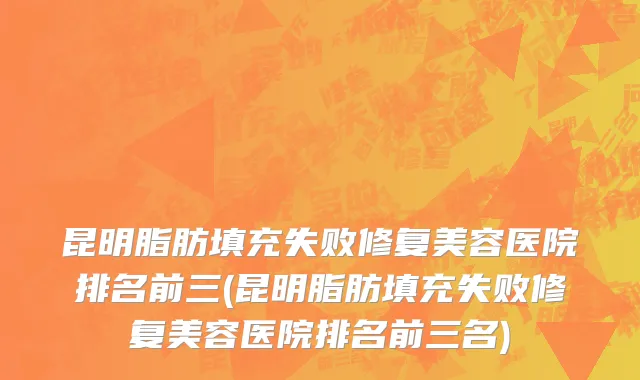 昆明脂肪填充失败修复美容医院排名前三(昆明脂肪填充失败修复美容医院排名前三名)