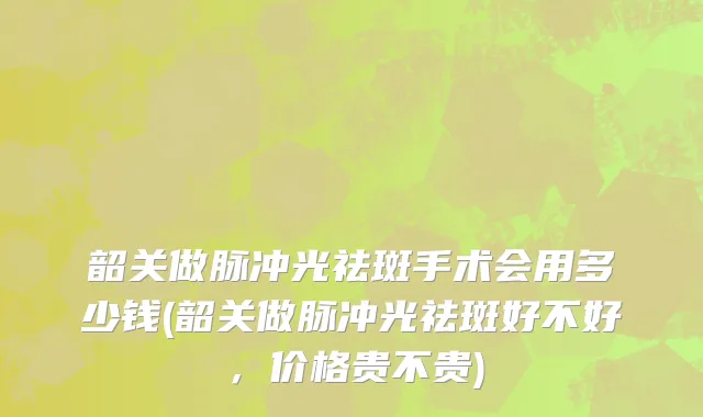 韶关做脉冲光祛斑手术会用多少钱(韶关做脉冲光祛斑好不好，价格贵不贵)