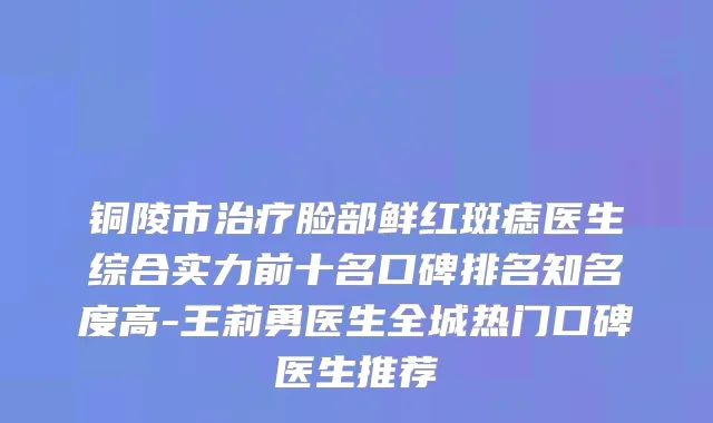 铜陵市治疗脸部鲜红斑痣医生综合实力前十名口碑排名知名度高-王莉勇医生全城热门口碑医生推荐