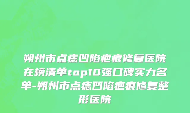 朔州市点痣凹陷疤痕修复医院在榜清单top10强口碑实力名单-朔州市点痣凹陷疤痕修复整形医院