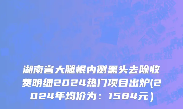 湖南省大腿根内侧黑头去除收费明细2024热门项目出炉(2024年均价为：1584元）