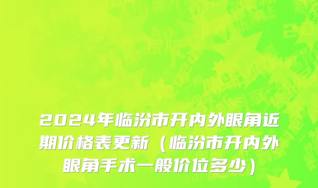 2024年临汾市开内外眼角近期价格表更新（临汾市开内外眼角手术一般价位多少）