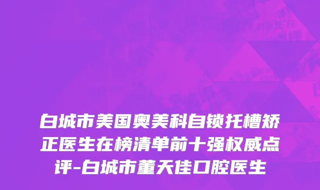 白城市美国奥美科自锁托槽矫正医生在榜清单前十强权威点评-白城市董天佳口腔医生